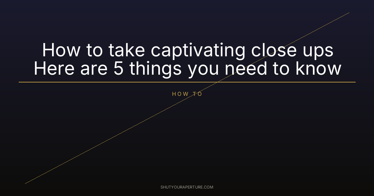 How to take captivating close ups Here are 5 things you need to know